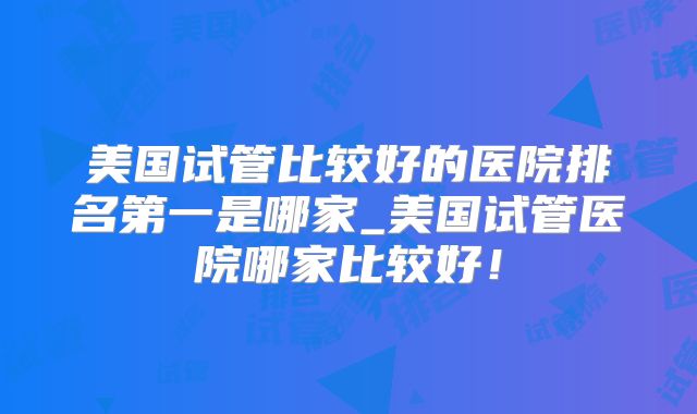 美国试管比较好的医院排名第一是哪家_美国试管医院哪家比较好！