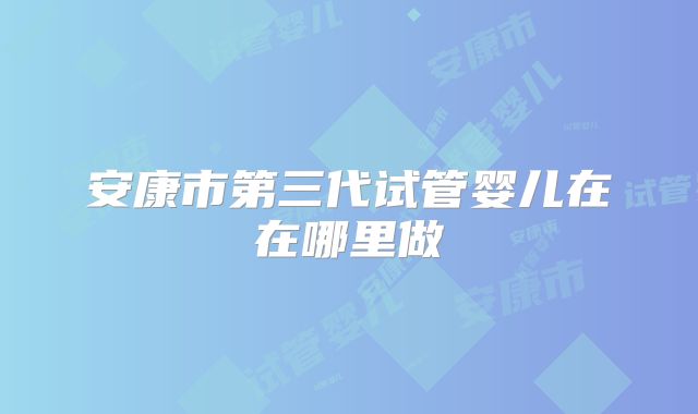 安康市第三代试管婴儿在在哪里做