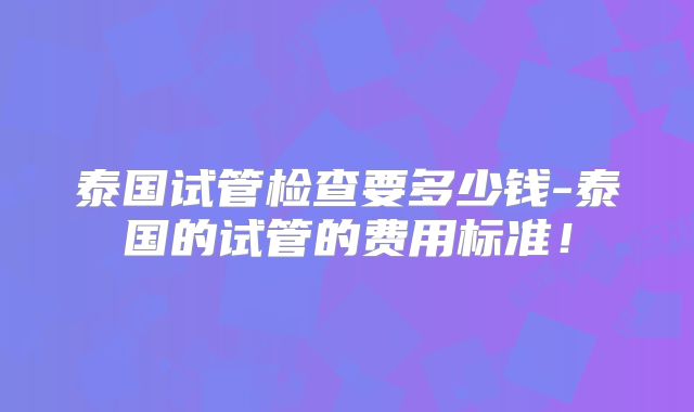 泰国试管检查要多少钱-泰国的试管的费用标准！