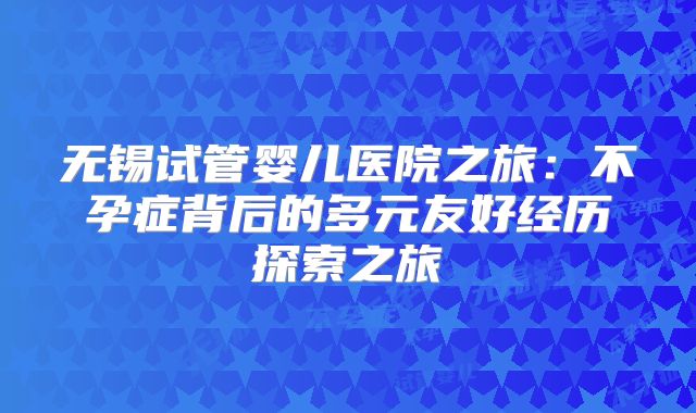 无锡试管婴儿医院之旅：不孕症背后的多元友好经历探索之旅