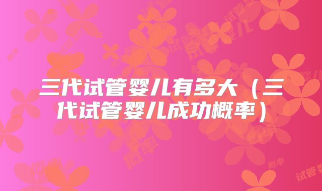 三代试管婴儿有多大（三代试管婴儿成功概率）