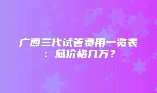 广西三代试管费用一览表:总价格几万?