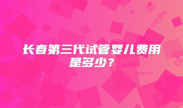 长春第三代试管婴儿费用是多少？