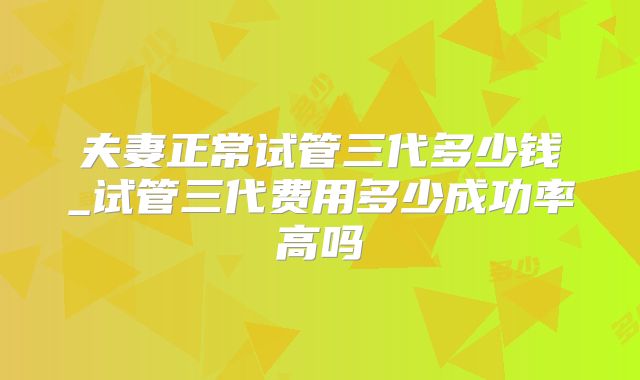 夫妻正常试管三代多少钱_试管三代费用多少成功率高吗