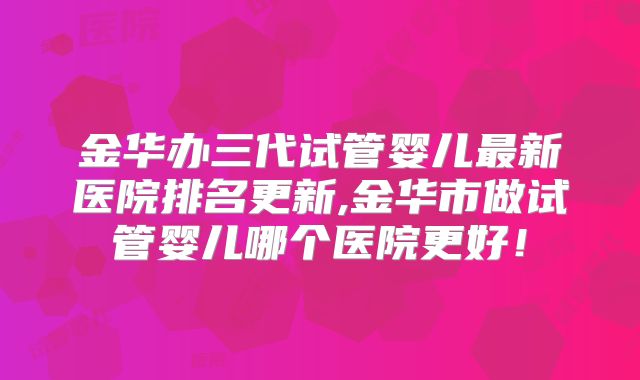 金华办三代试管婴儿最新医院排名更新,金华市做试管婴儿哪个医院更好！