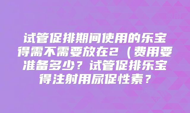 试管促排期间使用的乐宝得需不需要放在2（费用要准备多少？试管促排乐宝得注射用尿促性素？