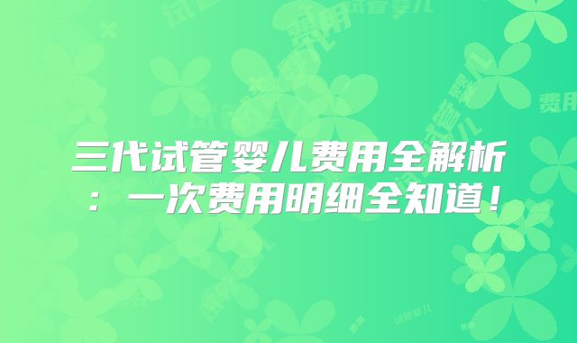 三代试管婴儿费用全解析：一次费用明细全知道！