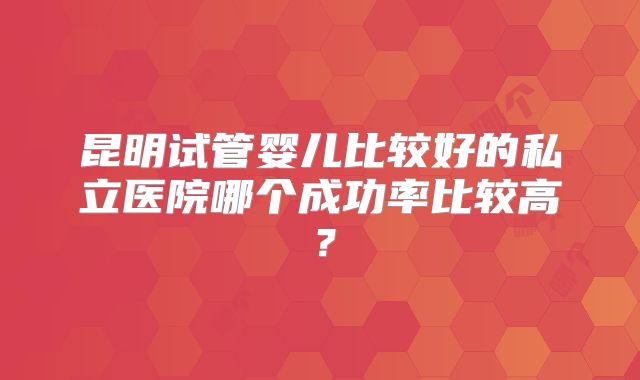 昆明试管婴儿比较好的私立医院哪个成功率比较高？