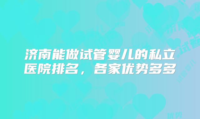 济南能做试管婴儿的私立医院排名,各家优势多多