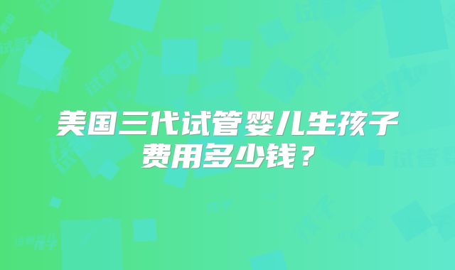 美国三代试管婴儿生孩子费用多少钱？