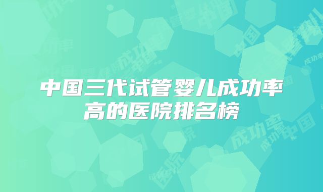 中国三代试管婴儿成功率高的医院排名榜
