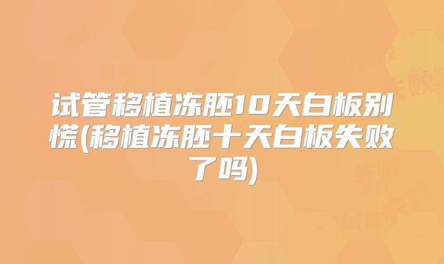 试管移植冻胚10天白板别慌(移植冻胚十天白板失败了吗)