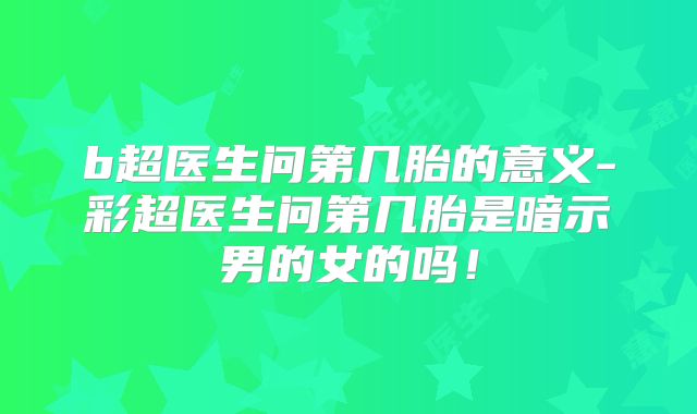 b超医生问第几胎的意义-彩超医生问第几胎是暗示男的女的吗!
