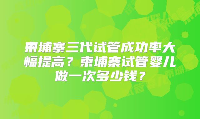 柬埔寨三代试管成功率大幅提高？柬埔寨试管婴儿做一次多少钱？