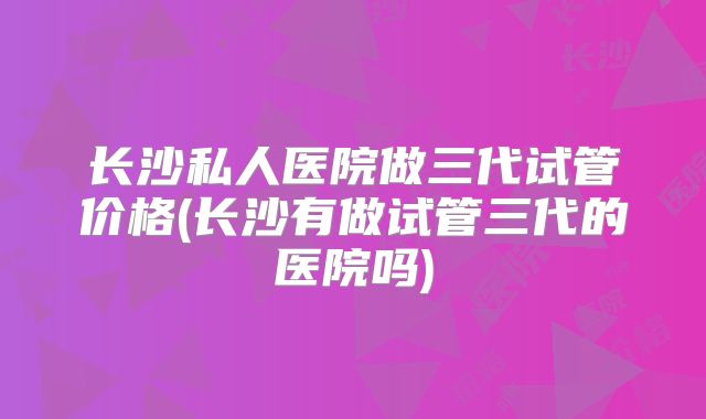 长沙私人医院做三代试管价格(长沙有做试管三代的医院吗)