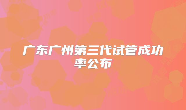 广东广州第三代试管成功率公布