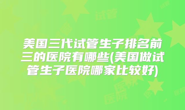 美国三代试管生子排名前三的医院有哪些(美国做试管生子医院哪家比较好)
