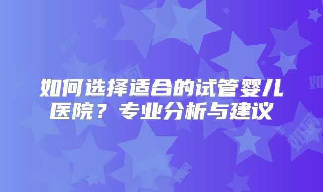 如何选择适合的试管婴儿医院？专业分析与建议