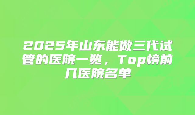 2025年山东能做三代试管的医院一览，Top榜前几医院名单