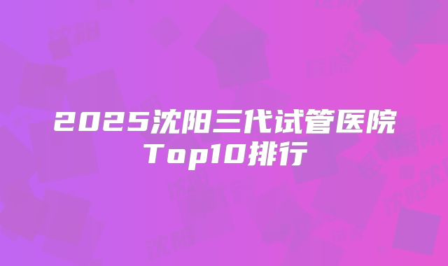 2025沈阳三代试管医院Top10排行