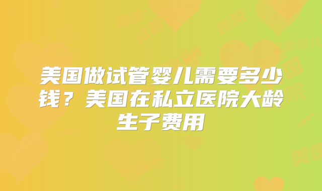 美国做试管婴儿需要多少钱？美国在私立医院大龄生子费用