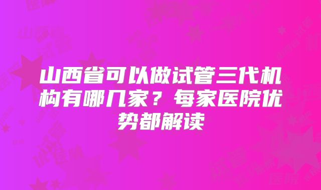 山西省可以做试管三代机构有哪几家？每家医院优势都解读