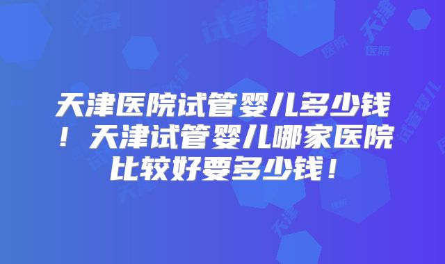 天津医院试管婴儿多少钱!天津试管婴儿哪家医院比较好要多少钱!