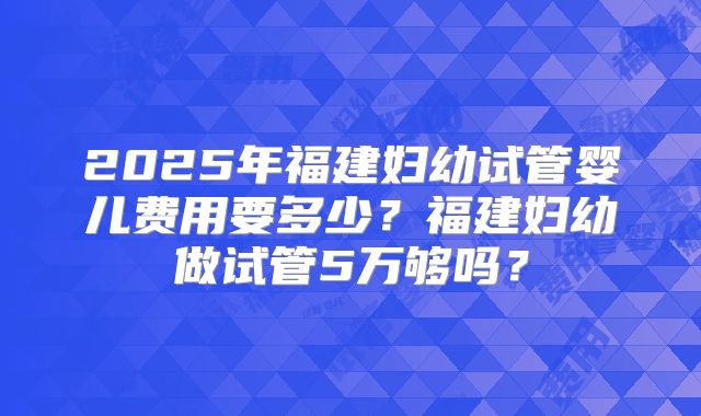 2025年福建妇幼试管婴儿费用要多少？福建妇幼做试管5万够吗？