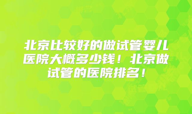 北京比较好的做试管婴儿医院大概多少钱!北京做试管的医院排名!
