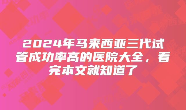 2024年马来西亚三代试管成功率高的医院大全，看完本文就知道了