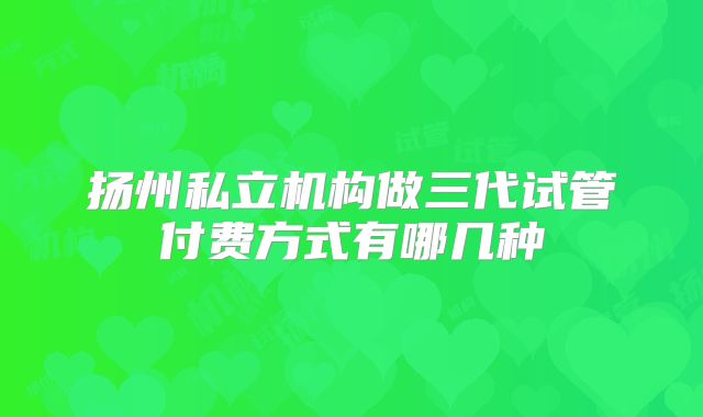 扬州私立机构做三代试管付费方式有哪几种