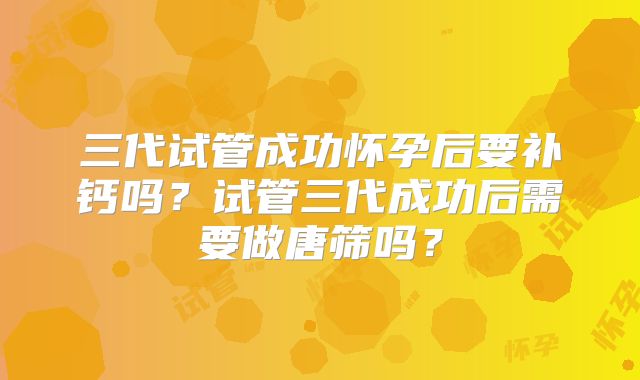三代试管成功怀孕后要补钙吗？试管三代成功后需要做唐筛吗？