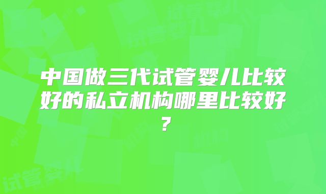 中国做三代试管婴儿比较好的私立机构哪里比较好?