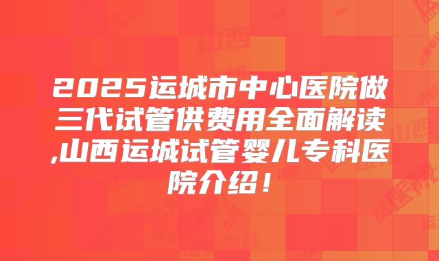 2025运城市中心医院做三代试管供费用全面解读,山西运城试管婴儿专科医院介绍！