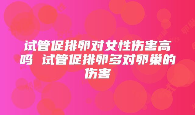 试管促排卵对女性伤害高吗 试管促排卵多对卵巢的伤害