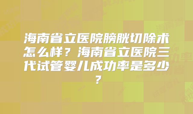 海南省立医院膀胱切除术怎么样？海南省立医院三代试管婴儿成功率是多少？