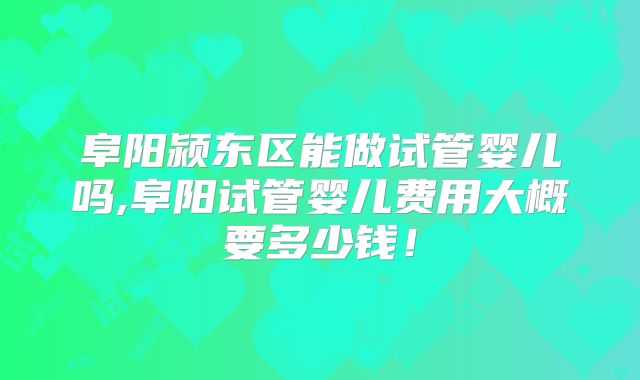 阜阳颍东区能做试管婴儿吗,阜阳试管婴儿费用大概要多少钱!