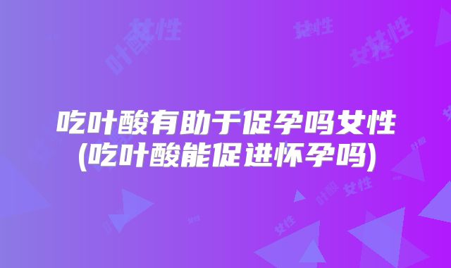 吃叶酸有助于促孕吗女性(吃叶酸能促进怀孕吗)