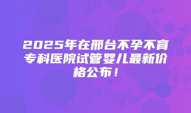 2025年在邢台不孕不育专科医院试管婴儿最新价格公布！