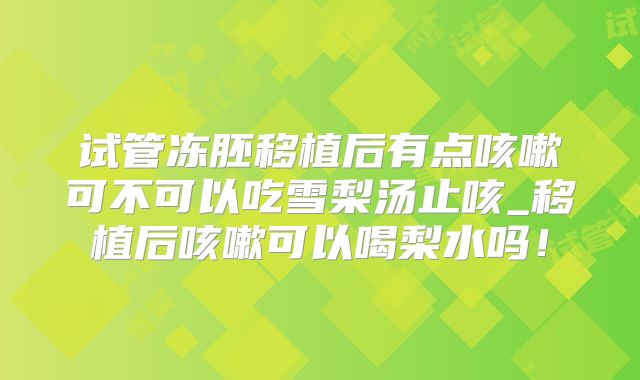 试管冻胚移植后有点咳嗽可不可以吃雪梨汤止咳_移植后咳嗽可以喝梨水吗！