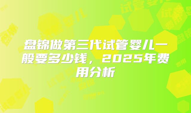 盘锦做第三代试管婴儿一般要多少钱，2025年费用分析