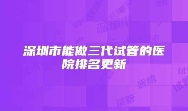 深圳市能做三代试管的医院排名更新