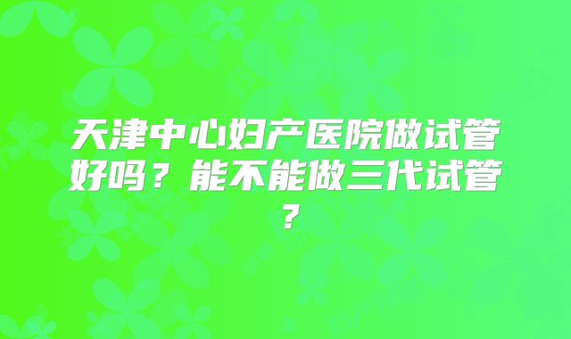 天津中心妇产医院做试管好吗？能不能做三代试管？