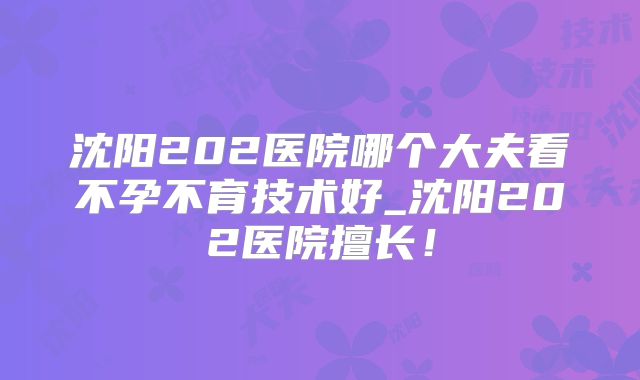 沈阳202医院哪个大夫看不孕不育技术好_沈阳202医院擅长！