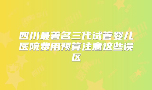 四川最著名三代试管婴儿医院费用预算注意这些误区