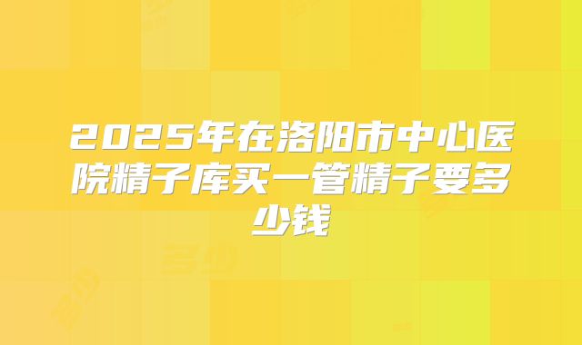 2025年在洛阳市中心医院精子库买一管精子要多少钱
