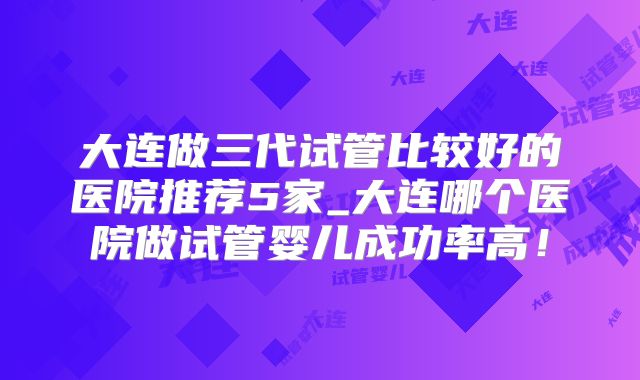大连做三代试管比较好的医院推荐5家_大连哪个医院做试管婴儿成功率高!