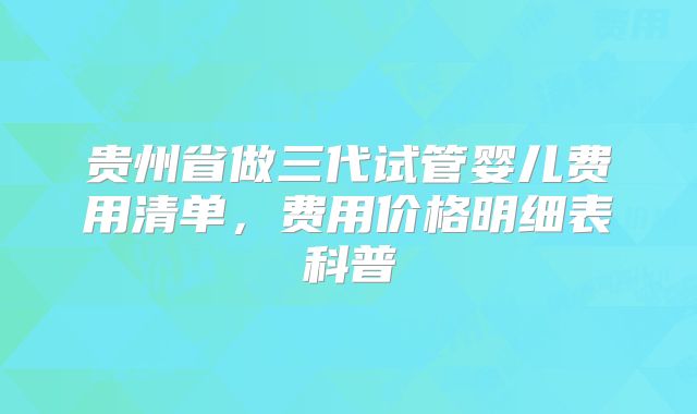 贵州省做三代试管婴儿费用清单，费用价格明细表科普