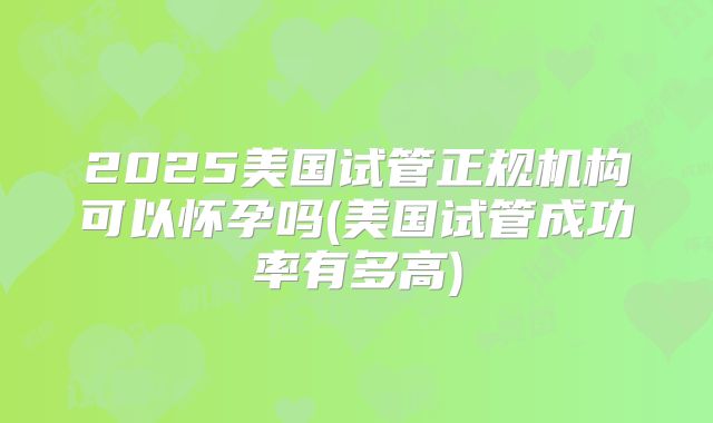 2025美国试管正规机构可以怀孕吗(美国试管成功率有多高)