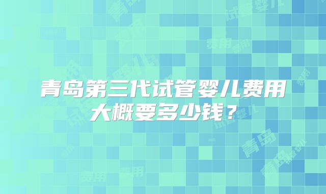 青岛第三代试管婴儿费用大概要多少钱？